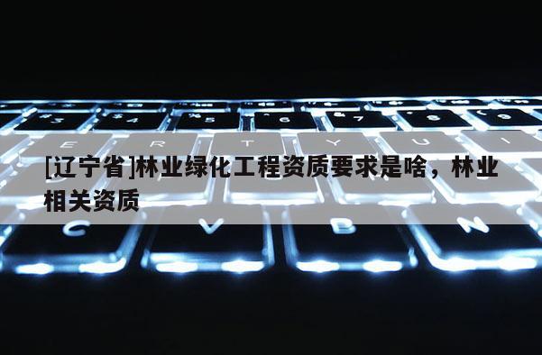 [辽宁省]林业绿化工程资质要求是啥，林业相关资质