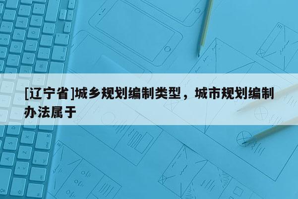 [辽宁省]城乡规划编制类型，城市规划编制办法属于