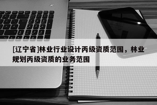 [辽宁省]林业行业设计丙级资质范围，林业规划丙级资质的业务范围