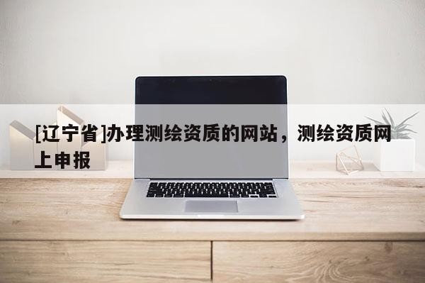 [辽宁省]办理测绘资质的网站，测绘资质网上申报