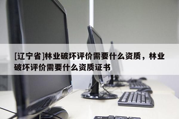 [辽宁省]林业破坏评价需要什么资质，林业破坏评价需要什么资质证书