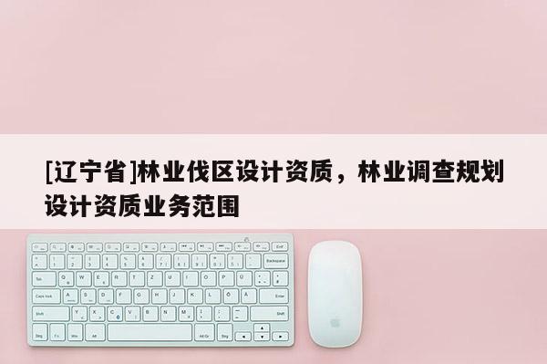 [辽宁省]林业伐区设计资质，林业调查规划设计资质业务范围