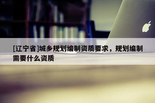 [辽宁省]城乡规划编制资质要求，规划编制需要什么资质