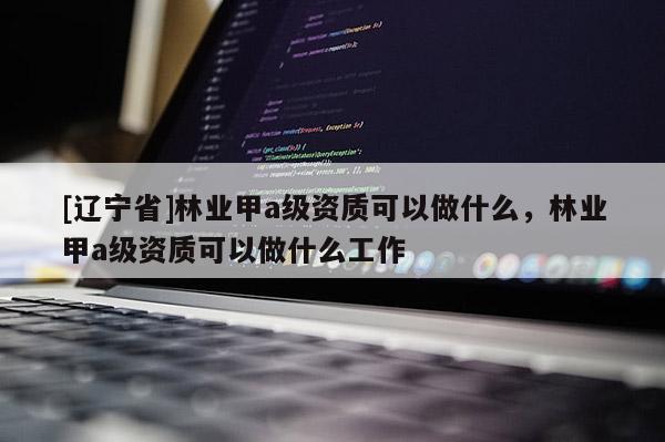 [辽宁省]林业甲a级资质可以做什么，林业甲a级资质可以做什么工作