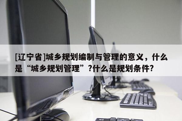 [辽宁省]城乡规划编制与管理的意义，什么是“城乡规划管理”?什么是规划条件?