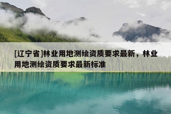 [辽宁省]林业用地测绘资质要求最新，林业用地测绘资质要求最新标准