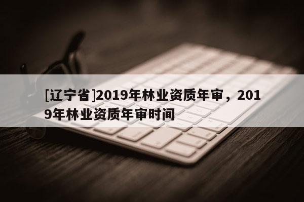 [辽宁省]2019年林业资质年审，2019年林业资质年审时间