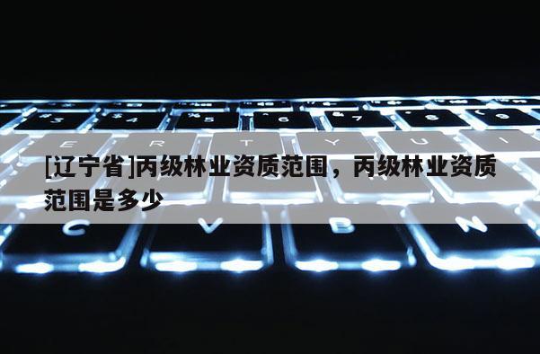 [辽宁省]丙级林业资质范围，丙级林业资质范围是多少