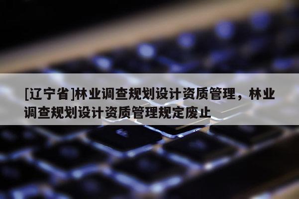 [辽宁省]林业调查规划设计资质管理，林业调查规划设计资质管理规定废止