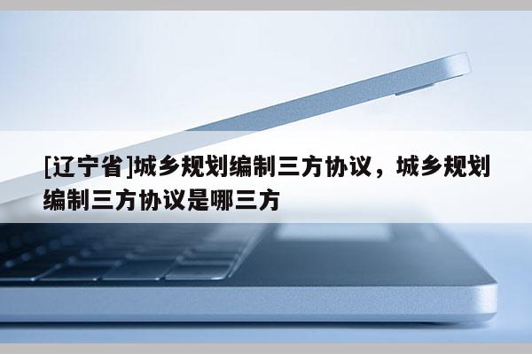 [辽宁省]城乡规划编制三方协议，城乡规划编制三方协议是哪三方