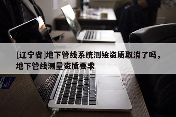 [辽宁省]地下管线系统测绘资质取消了吗，地下管线测量资质要求