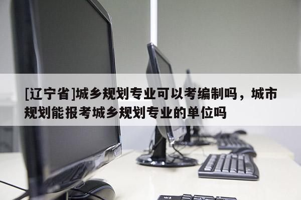 [辽宁省]城乡规划专业可以考编制吗，城市规划能报考城乡规划专业的单位吗