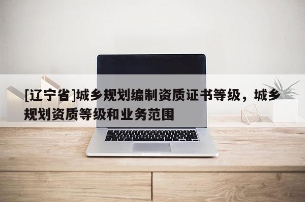 [辽宁省]城乡规划编制资质证书等级，城乡规划资质等级和业务范围