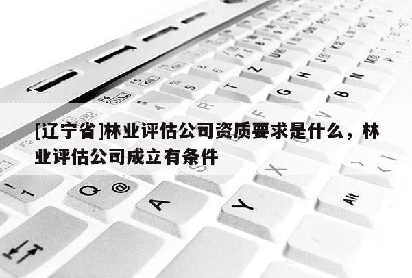 [辽宁省]林业评估公司资质要求是什么，林业评估公司成立有条件