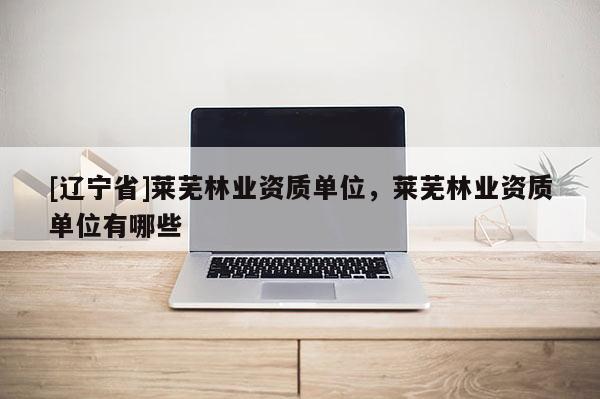 [辽宁省]莱芜林业资质单位，莱芜林业资质单位有哪些
