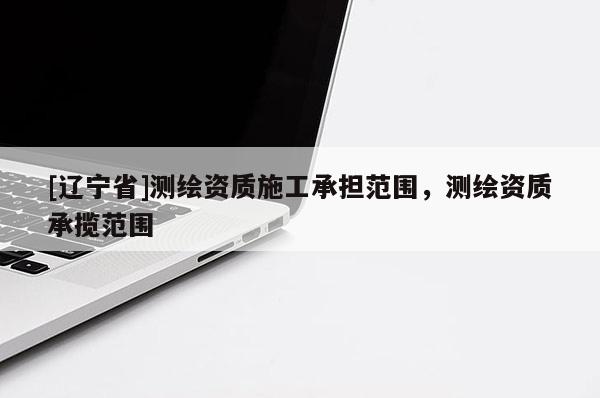 [辽宁省]测绘资质施工承担范围，测绘资质承揽范围