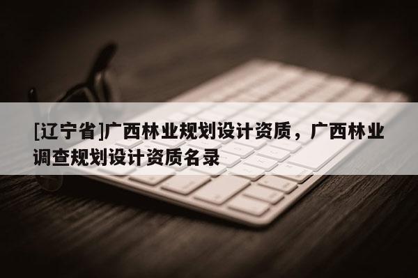 [辽宁省]广西林业规划设计资质，广西林业调查规划设计资质名录