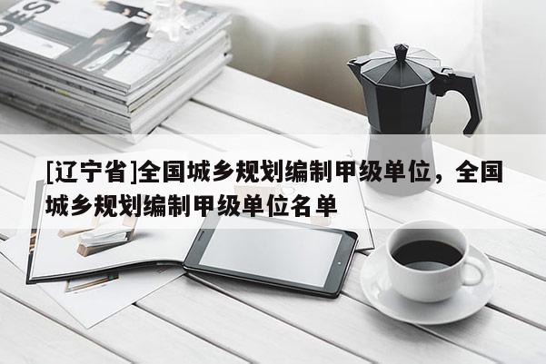 [辽宁省]全国城乡规划编制甲级单位，全国城乡规划编制甲级单位名单