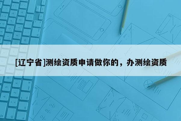 [辽宁省]测绘资质申请做你的，办测绘资质