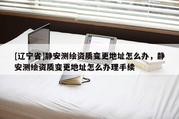 [辽宁省]静安测绘资质变更地址怎么办，静安测绘资质变更地址怎么办理手续