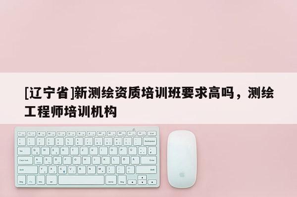 [辽宁省]新测绘资质培训班要求高吗，测绘工程师培训机构