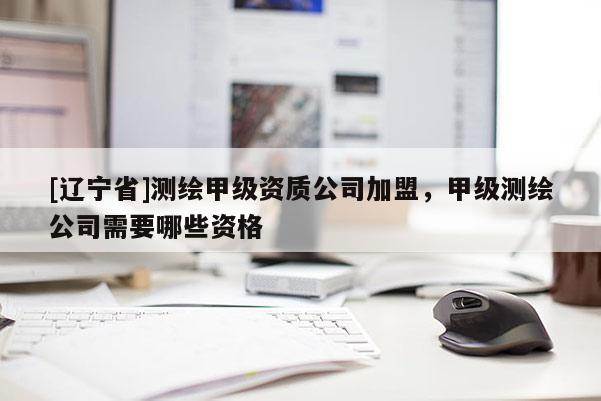 [辽宁省]测绘甲级资质公司加盟，甲级测绘公司需要哪些资格