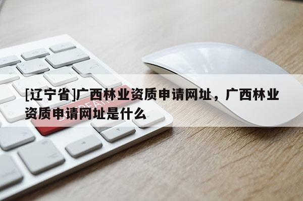 [辽宁省]广西林业资质申请网址，广西林业资质申请网址是什么