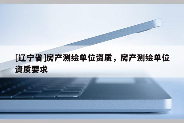 [辽宁省]房产测绘单位资质，房产测绘单位资质要求