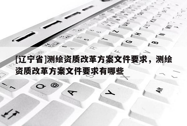 [辽宁省]测绘资质改革方案文件要求，测绘资质改革方案文件要求有哪些