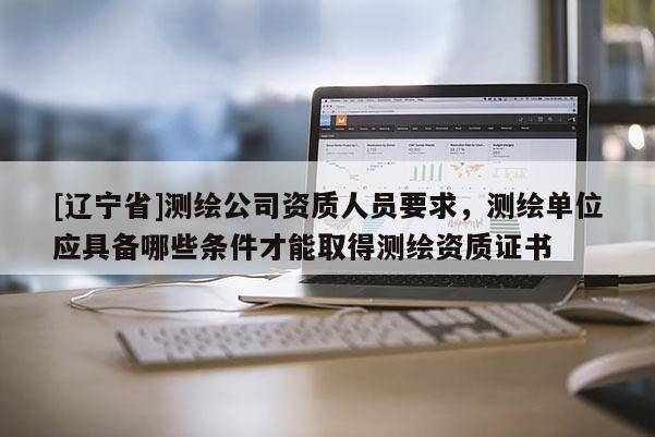 [辽宁省]测绘公司资质人员要求，测绘单位应具备哪些条件才能取得测绘资质证书