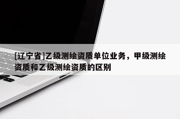 [辽宁省]乙级测绘资质单位业务，甲级测绘资质和乙级测绘资质的区别