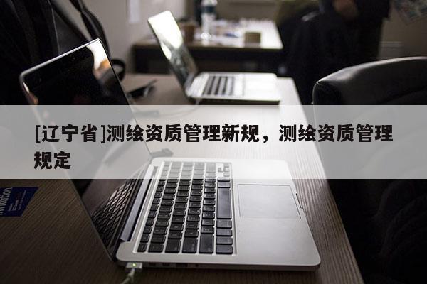 [辽宁省]测绘资质管理新规，测绘资质管理规定