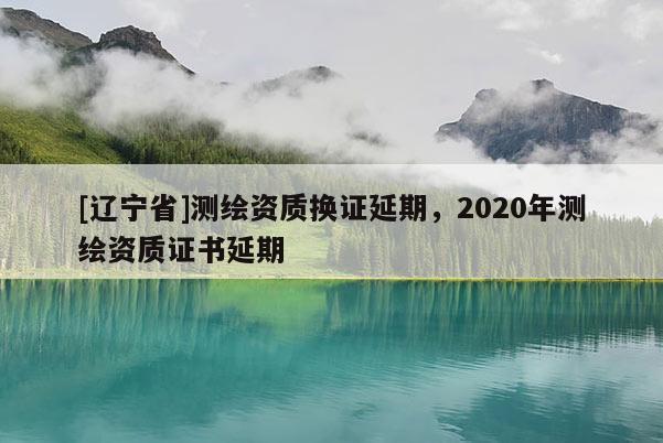 [辽宁省]测绘资质换证延期，2020年测绘资质证书延期