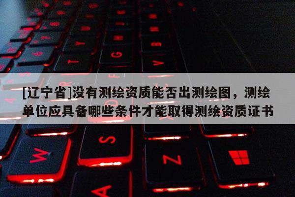 [辽宁省]没有测绘资质能否出测绘图，测绘单位应具备哪些条件才能取得测绘资质证书