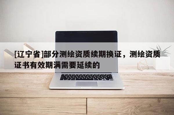[辽宁省]部分测绘资质续期换证，测绘资质证书有效期满需要延续的