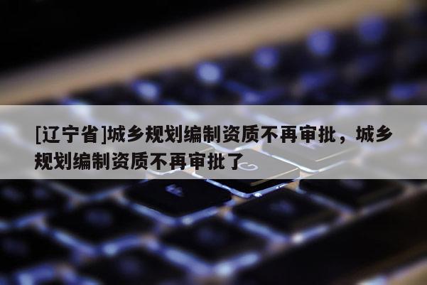 [辽宁省]城乡规划编制资质不再审批，城乡规划编制资质不再审批了
