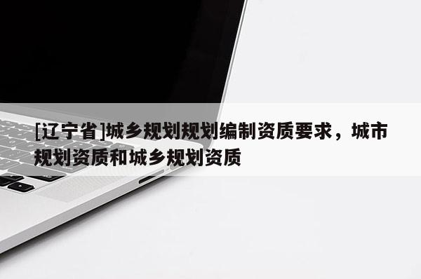 [辽宁省]城乡规划规划编制资质要求，城市规划资质和城乡规划资质