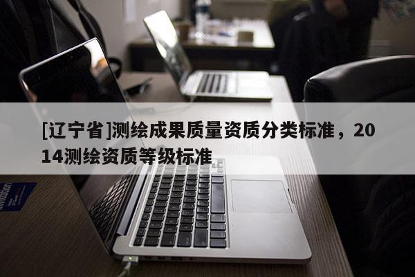 [辽宁省]测绘成果质量资质分类标准，2014测绘资质等级标准