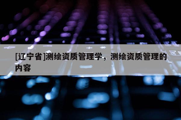[辽宁省]测绘资质管理学，测绘资质管理的内容