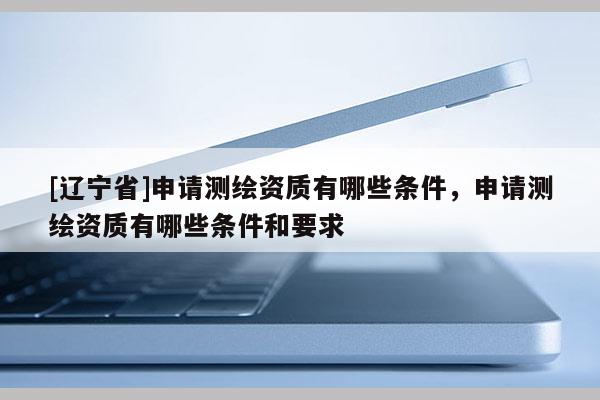 [辽宁省]申请测绘资质有哪些条件，申请测绘资质有哪些条件和要求
