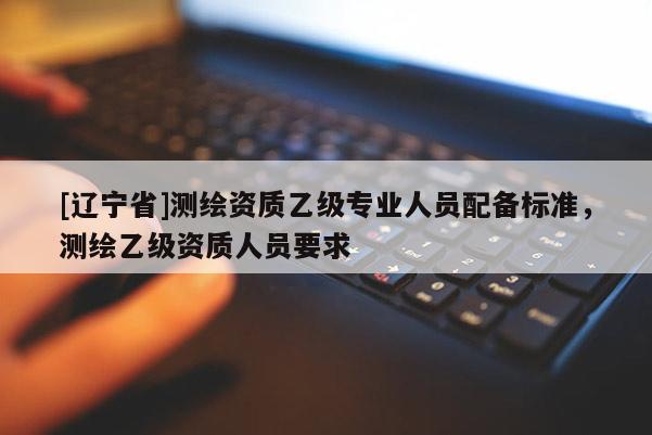 [辽宁省]测绘资质乙级专业人员配备标准，测绘乙级资质人员要求