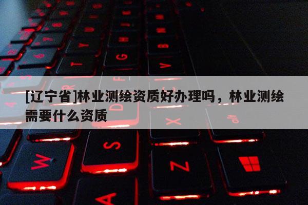 [辽宁省]林业测绘资质好办理吗，林业测绘需要什么资质