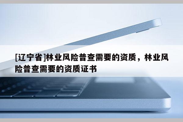 [辽宁省]林业风险普查需要的资质，林业风险普查需要的资质证书