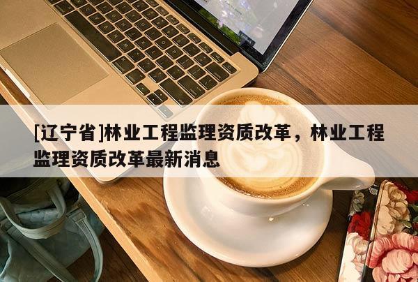[辽宁省]林业工程监理资质改革，林业工程监理资质改革最新消息