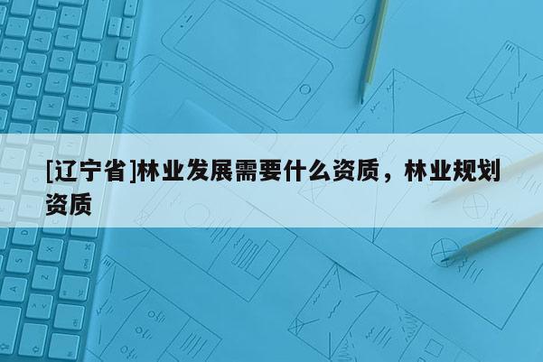 [辽宁省]林业发展需要什么资质，林业规划资质