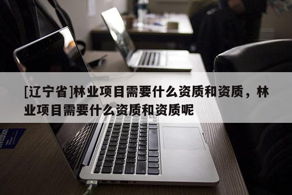 [辽宁省]林业项目需要什么资质和资质，林业项目需要什么资质和资质呢
