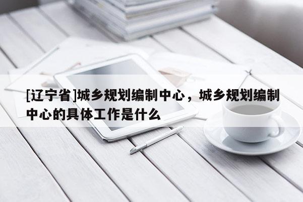 [辽宁省]城乡规划编制中心，城乡规划编制中心的具体工作是什么