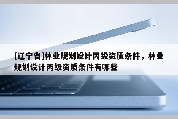 [辽宁省]林业规划设计丙级资质条件，林业规划设计丙级资质条件有哪些