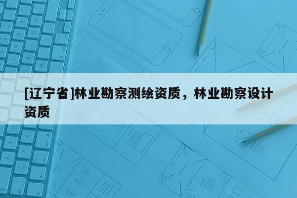 [辽宁省]林业勘察测绘资质，林业勘察设计资质