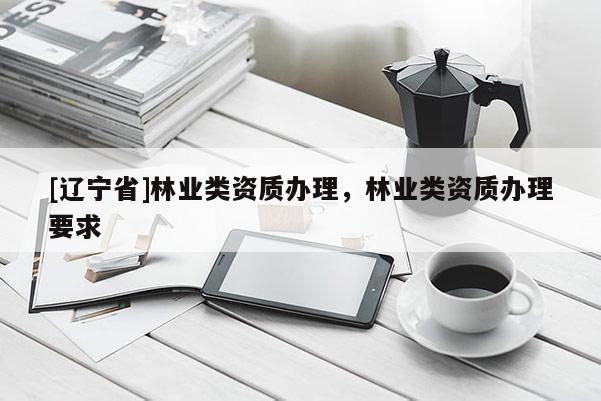 [辽宁省]林业类资质办理，林业类资质办理要求